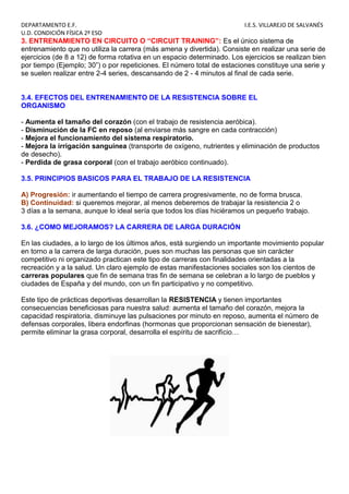 DEPARTAMENTO E.F. I.E.S. VILLAREJO DE SALVANÉS
U.D. CONDICIÓN FÍSICA 2º ESO
3. ENTRENAMIENTO EN CIRCUITO O “CIRCUIT TRAINING”: Es el único sistema de
entrenamiento que no utiliza la carrera (más amena y divertida). Consiste en realizar una serie de
ejercicios (de 8 a 12) de forma rotativa en un espacio determinado. Los ejercicios se realizan bien
por tiempo (Ejemplo; 30”) o por repeticiones. El número total de estaciones constituye una serie y
se suelen realizar entre 2-4 series, descansando de 2 - 4 minutos al final de cada serie.
3.4. EFECTOS DEL ENTRENAMIENTO DE LA RESISTENCIA SOBRE EL
ORGANISMO
- Aumenta el tamaño del corazón (con el trabajo de resistencia aeróbica).
- Disminución de la FC en reposo (al enviarse más sangre en cada contracción)
- Mejora el funcionamiento del sistema respiratorio.
- Mejora la irrigación sanguínea (transporte de oxígeno, nutrientes y eliminación de productos
de desecho).
- Perdida de grasa corporal (con el trabajo aeróbico continuado).
3.5. PRINCIPIOS BASICOS PARA EL TRABAJO DE LA RESISTENCIA
A) Progresión: ir aumentando el tiempo de carrera progresivamente, no de forma brusca.
B) Continuidad: si queremos mejorar, al menos deberemos de trabajar la resistencia 2 o
3 días a la semana, aunque lo ideal sería que todos los días hiciéramos un pequeño trabajo.
3.6. ¿COMO MEJORAMOS? LA CARRERA DE LARGA DURACIÓN
En las ciudades, a lo largo de los últimos años, está surgiendo un importante movimiento popular
en torno a la carrera de larga duración, pues son muchas las personas que sin carácter
competitivo ni organizado practican este tipo de carreras con finalidades orientadas a la
recreación y a la salud. Un claro ejemplo de estas manifestaciones sociales son los cientos de
carreras populares que fin de semana tras fin de semana se celebran a lo largo de pueblos y
ciudades de España y del mundo, con un fin participativo y no competitivo.
Este tipo de prácticas deportivas desarrollan la RESISTENCIA y tienen importantes
consecuencias beneficiosas para nuestra salud: aumenta el tamaño del corazón, mejora la
capacidad respiratoria, disminuye las pulsaciones por minuto en reposo, aumenta el número de
defensas corporales, libera endorfinas (hormonas que proporcionan sensación de bienestar),
permite eliminar la grasa corporal, desarrolla el espíritu de sacrificio…
 