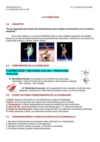 DEPARTAMENTO E.F. I.E.S. VILLAREJO DE SALVANÉS
U.D. CONDICIÓN FÍSICA 2º ESO
LA FLEXIBILIDAD
2.4. CONCEPTO
“Es la capacidad que tienen las articulaciones para realizar movimientos con la máxima
amplitud.”
En la vida cotidiana, una buena flexibilidad evita en gran medida la aparición de posibles
lesiones y en las actividades deportivas es especialmente importante y relevante en la práctica de
la gimnasia artística y rítmica, danza, kárate…
2.5. COMPONENTES DE LA FLEXIBILIDAD
FLEXIBILIDAD = Movilidad articular + Elasticidad
muscular
a) Movilidad articular: es el grado de movimiento que tiene cada
articulación. Varía en función de la articulación y de la persona. Ejemplo:
M.A. Hombro > M.A. Rodilla
b) Elasticidad muscular: es la capacidad de los músculos y tendones para
alargarse y acortarse sin deformarse (pudiendo volver a su forma original).
2.6. OTROS FACTORES CONDICIONANTES DE LA FLEXIBILIDAD
a) Edad: desde el nacimiento se van limitando los niveles de flexibilidad.
b) Sexo: por norma general, las mujeres son más flexibles que los hombres.
c) Temperatura: a mayor temperatura se favorece la amplitud de los movimientos.
d) Hora del día: mayor flexibilidad a horas intermedias que a 1ª o última hora del día.
e) Grado de entrenamiento: al igual que el resto de CFB, se mejora con la práctica continuada.
Si realizo ejercicios a diario, la conservaré durante mucho más tiempo.
2.7. CONSIDERACIONES A TENER EN CUENTA EN SU DESARROLLO:
1. No estirar drásticamente (es necesario haber calentado con anterioridad).
2. Mantener la posición al menos 15-20 segundos.
3. Respirar de forma natural, pausada, no forzada y controlada.
4. No utilizar rebotes (pueden ocasionar lesiones).
 