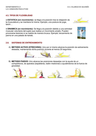 DEPARTAMENTO E.F. I.E.S. VILLAREJO DE SALVANÉS
U.D. CONDICIÓN FÍSICA 2º ESO
4.5. TIPOS DE FLEXIBILIDAD
● ESTATICA (sin movimiento): se llega a la posición tras la relajación de
la musculatura y se mantiene la misma. Ejemplo; una postura de yoga,
taichí…
● DINAMICA (en movimiento): Se llega a la posición debido a una actividad
muscular voluntaria del sujeto que realiza un movimiento amplio. Pueden
provocarse lesiones si se realiza de manera brusca. Ejemplo; lanzamiento de
pierna en una patada de kárate.
2.8. SISTEMAS DE ENTRENAMIENTO
A) METODO ACTIVO (STRECHING): Uno por sí mismo alcanza la posición de estiramiento
deseada, manteniendo dicha posición durante al menos 20 segundos.
B) METODO PASIVO: Uno alcanza las posiciones deseadas con la ayuda de un
compañero/a, de aparatos (espalderas, balón medicinal) o ayudándonos de la fuerza de
gravedad.
 