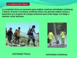 LA CONDICIÓN FÍSICA:

La condición física es necesaria para realizar nuestras actividades cotidianas
o físicas. El tener una buena condición física nos permite realizar tareas o
esfuerzos con el gasto de energía suficiente para evitar llegar a la fatiga y
además, evitar lesiones.




           Actividades Físicas.                 Actividades Cotidianas.
 