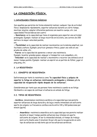 DPTO. EDUCACIÓN FÍSICA. PUNTES 2º ESO. 1ª EVALUACIÓN.
LA CONDICIÓN FÍSICA.
1.CAPACIDADES FÍSICAS BÁSICAS
Son aquellas que permiten de forma elemental realizar cualquier tipo de actividad
física: desplazarse rápidamente, soportar esfuerzos durante un cierto tiempo,
movilizar objetos, adoptar diferentes posturas con nuestro cuerpo, etc. Las
capacidades físicas básicas son cuatro:
- Resistencia: es la capacidad que tiene el organismo para soportar una actividad
prolongada. Ejemplo: realizar un largo recorrido en bicicleta, una carrera de 200
metros a la mayor velocidad posible,
etc.
- Flexibilidad: es la capacidad de realizar movimientos con la máxima amplitud, con
facilidad y soltura. Ejemplo: practicar gimnasia rítmica, pasar una valla en una
prueba de vallas, etc.
- Fuerza: es la capacidad de oponerse o vencer una resistencia.
Ejemplo: levantar grandes pesos, empujar o transportar a un compañero, etc.
- Velocidad: es la capacidad de realizar u movimiento o recorrer una distancia en el
menor tiempo posible. Ejemplo: realizar un esprint en un partido de fútbol, jugar al
ping pong, etc.
2. LA RESISTENCIA
2.1. CONCEPTO DE RESISTENCIA
Definiremos por tanto la resistencia como “la capacidad física y psíquica de
soportar la fatiga en esfuerzos relativamente prolongados o intensos y/o la
capacidad de recuperación rápida después de los esfuerzos”.
Consideramos por tanto que una persona tiene resistencia cuando no se fatiga
fácilmente o es capaz de continuar el esfuerzo en estado de fatiga.
2.2. TIPOS DE RESISTENCIA
- Aeróbica: denominamos resistencia aeróbica a la capacidad que nos permite
soportar esfuerzos de larga duración y de baja o media intensidad con suficiente
aporte de oxígeno. La frecuencia cardíaca oscila entre 130 y 160 pulsaciones por
minuto (pp/m).
- Anaeróbica: resistencia anaeróbica es la capacidad que nos permite realizar
durante el mayor tiempo posible esfuerzos muy intensos sin aporte
suficiente de oxígeno. Al ser la intensidad elevada, el tiempo de trabajo
será corto (hasta unos 3 minutos). Es por ello que la recuperación en este
tipo de esfuerzos es más lenta que en los esfuerzos aeróbicos.
 