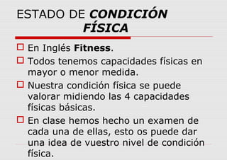 ESTADO DE CONDICIÓN
FÍSICA
 En Inglés Fitness.
 Todos tenemos capacidades físicas en
mayor o menor medida.
 Nuestra condición física se puede
valorar midiendo las 4 capacidades
físicas básicas.
 En clase hemos hecho un examen de
cada una de ellas, esto os puede dar
una idea de vuestro nivel de condición
física.
 