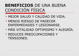 BENEFICIOS DE UNA BUENA
CONDICIÓN FÍSICA

MEJOR SALUD Y CALIDAD DE VIDA.

MENOS RIESGO DE PADECER
ENFERMEDADES Y LESIONARSE.

MÁS VITALIDAD OPTIMISMO Y ALEGRÍA.

REDUCES PREOCUPACIONES Y
TENSIONES.
 