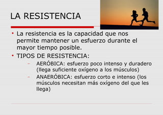 LA RESISTENCIA

La resistencia es la capacidad que nos
permite mantener un esfuerzo durante el
mayor tiempo posible.

TIPOS DE RESISTENCIA:
− AERÓBICA: esfuerzo poco intenso y duradero
(llega suficiente oxígeno a los músculos)
− ANAERÓBICA: esfuerzo corto e intenso (los
músculos necesitan más oxígeno del que les
llega)
 