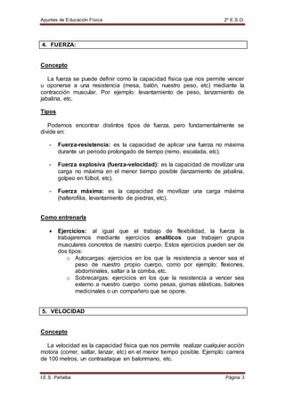 Apuntes de Educación Física 2º E.S.O.
I.E.S. Peñalba Página 3
4. FUERZA:
Concepto
La fuerza se puede definir como la capacidad física que nos permite vencer
u oponerse a una resistencia (mesa, balón, nuestro peso, etc) mediante la
contracción muscular. Por ejemplo: levantamiento de peso, lanzamiento de
jabalina, etc.
Tipos
Podemos encontrar distintos tipos de fuerza, pero fundamentalmente se
divide en:
- Fuerza-resistencia: es la capacidad de aplicar una fuerza no máxima
durante un periodo prolongado de tiempo (remo, escalada, etc).
- Fuerza explosiva (fuerza-velocidad): es la capacidad de movilizar una
carga no máxima en el menor tiempo posible (lanzamiento de jabalina,
golpeo en fútbol, etc).
- Fuerza máxima: es la capacidad de movilizar una carga máxima
(halterofilia, levantamiento de piedras, etc).
Como entrenarla
 Ejercicios: al igual que el trabajo de flexibilidad, la fuerza la
trabajaremos mediante ejercicios analíticos que trabajen grupos
musculares concretos de nuestro cuerpo. Estos ejercicios pueden ser de
dos tipos:
o Autocargas: ejercicios en los que la resistencia a vencer sea el
peso de nuestro propio cuerpo, como por ejemplo: flexiones,
abdominales, saltar a la comba, etc.
o Sobrecargas: ejercicios en los que la resistencia a vencer sea
externo a nuestro cuerpo como pesas, gomas elásticas, balones
medicinales o un compañero que se opone.
5. VELOCIDAD
Concepto
La velocidad es la capacidad física que nos permite realizar cualquier acción
motora (correr, saltar, lanzar, etc) en el menor tiempo posible. Ejemplo: carrera
de 100 metros, un contraataque en balonmano, etc.
 