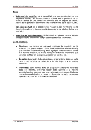 Apuntes de Educación Física 2º E.S.O.
I.E.S. Peñalba Página 4
Tipos
- Velocidad de reacción: es la capacidad que nos permite elaborar una
respuesta (acción) en el menor tiempo posible ante la presencia de un
estímulo (salida en una carrera de atletismo ante el disparo del árbitro,
parada de un portero de balonmano ante el lanzamiento de un jugador, etc).
- Velocidad gestual: es la capacidad de realizar un solo movimiento (gesto
deportivo) en el menor tiempo posible (lanzamiento de jabalina, batear una
bola, etc).
- Velocidad de desplazamiento: es la capacidad que nos permite recorrer
un espacio corto en el menor tiempo posible (carrera de 100 metros).
Como entrenarla
 Ejercicios: en general se entrenará mediante la repetición de la
actividad que quiero mejorar, con el fin de automatizar el movimiento y
que cada vez sea más rápido y fluido. Ejemplo: correr distancias cortas
a la máxima velocidad, lo mismo manejando el balón o implemento que
vayamos a utilizar en un deporte, practicar las salidas, etc.
 Duración: la duración de los ejercicios de entrenamiento debe ser corta
para poder hacerlos de principio a fin sin fatiga y a la máxima
intensidad.
 Intensidad: como hemos dicho en el apartado anterior la intensidad
debe ser máxima, debemos repetir cada ejercicio a la máxima
velocidad posible para que esta vaya mejorando poco a poco. Cada vez
que repitamos el ejercicio el cuerpo no debe estar cansado, para poder
repetirlo una y otra vez a la máxima intensidad.
 