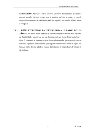 Apuntes Condición Física/Salud
ESTIRARLOS NUNCA? Tibial anterior (excesivo talonamiento al andar o
correr), gemelos (apoyo brusco con la puntera del pie al andar o correr),
isquiotibiales (arqueo de rodillas en posición erguida), pectorales (cifosis dorsal
o “chepa”).
2.4.5. ¿ CÓMO EVOLUCIONA LA FLEXIBILIDAD A LO LARGO DE LOS
AÑOS? A los pocos meses de nacer es cuando se tiene los niveles más elevados
de flexibilidad , a partir de ahí va disminuyendo de forma lenta hasta los 14
años. A esta edad se produce un gran desarrollo muscular que repercutirá en un
descenso rápido de esta cualidad, que seguirá disminuyendo hasta la vejez. Por
tanto, a partir de esta edad es cuando deberíamos de intensificar el trabajo de
flexibilidad.
3º E.S.O.11
 