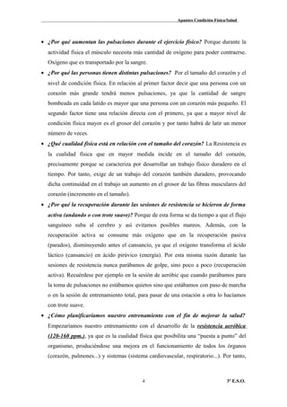 Apuntes Condición Física/Salud
• ¿Por qué aumentan las pulsaciones durante el ejercicio físico? Porque durante la
actividad física el músculo necesita más cantidad de oxígeno para poder contraerse.
Oxígeno que es transportado por la sangre.
• ¿Por qué las personas tienen distintas pulsaciones? Por el tamaño del corazón y el
nivel de condición física. En relación al primer factor decir que una persona con un
corazón más grande tendrá menos pulsaciones, ya que la cantidad de sangre
bombeada en cada latido es mayor que una persona con un corazón más pequeño. El
segundo factor tiene una relación directa con el primero, ya que a mayor nivel de
condición física mayor es el grosor del corazón y por tanto habrá de latir un menor
número de veces.
• ¿Qué cualidad física está en relación con el tamaño del corazón? La Resistencia es
la cualidad física que en mayor medida incide en el tamaño del corazón,
precisamente porque se caracteriza por desarrollar un trabajo físico duradero en el
tiempo. Por tanto, exige de un trabajo del corazón también duradero, provocando
dicha continuidad en el trabajo un aumento en el grosor de las fibras musculares del
corazón (incremento en el tamaño).
• ¿Por qué la recuperación durante las sesiones de resistencia se hicieron de forma
activa (andando o con trote suave)? Porque de esta forma se da tiempo a que el flujo
sanguíneo suba al cerebro y así evitamos posibles mareos. Además, con la
recuperación activa se consume más oxígeno que en la recuperación pasiva
(parados), disminuyendo antes el cansancio, ya que el oxígeno transforma el ácido
láctico (cansancio) en ácido pirúvico (energía). Por esta misma razón durante las
sesiones de resistencia nunca parábamos de golpe, sino poco a poco (recuperación
activa). Recuérdese por ejemplo en la sesión de aeróbic que cuando parábamos para
la toma de pulsaciones no estábamos quietos sino que estábamos con paso de marcha
o en la sesión de entrenamiento total, para pasar de una estación a otra lo hacíamos
con trote suave.
• ¿Cómo planificaríamos nuestro entrenamiento con el fin de mejorar la salud?
Empezaríamos nuestro entrenamiento con el desarrollo de la resistencia aeróbica
(120-160 ppm.), ya que es la cualidad física que posibilita una “puesta a punto” del
organismo, produciéndose una mejora en el funcionamiento de todos los órganos
(corazón, pulmones...) y sistemas (sistema cardiovascular, respiratorio...). Por tanto,
3º E.S.O.4
 