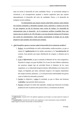 Apuntes Condición Física/Salud
antes de iniciar el desarrollo de otras cualidades físicas se recomienda trabajar la
resistencia y así conseguiremos preparar a nuestro organismo para que soporte
adecuadamente el desarrollo del resto de cualidades físicas y el desarrollo de
cualquier acción cotidiana.
El entrenamiento que mejore nuestra salud debe contener como mínimo
tres sesiones semanales y alternadas (ejemplo: lunes, miércoles y viernes) con el fin
de que tengamos un día de descanso entre sesión de trabajo. La intensidad de
entrenamiento para el desarrollo de la resistencia aeróbica (cualidad física que
mejora más mi salud) es de 120-160 ppm y con una duración mínima de 20 minutos
por sesión de entrenamiento. Cada semana incrementaré el tiempo de un modo
progresivo (por ejemplo, dos minutos por semana).
• ¿Qué beneficios aporta a nuestra salud el desarrollo de la resistencia aeróbica?
1. Reduce las posibilidades de sufrir enfermedades cardiovasculares, ya que se
mejora la 1
capilarización de los tejidos musculares y la 2
vascularización del
corazón. Esto permite una mejor distribución de oxígeno y alimento por la
sangre.
2. Evita la hipertensión, ya que se aumenta el diámetro de los vasos sanguíneos,
fluyendo la sangre con gran facilidad. En el caso de tener hábitos sedentarios
(no practicar ningún tipo de actividad física) el diámetro de los vasos
sanguíneos se va reduciendo progresivamente, dificultándose así el paso de la
sangre, no llegando, por tanto, suficiente oxígeno a los órganos importantes
del cuerpo (corazón, pulmones...), lo cual provocaría enfermedades tan graves
como el infarto de miocardio (corazón).
3. Facilita la relajación y reduce la ansiedad, ya que se libera una hormona
(endorfina ) que permite dichos procesos.
4. Permite conseguir un sueño más reparador, siempre que transcurra un tiempo
prudencial entre la práctica del ejercicio físico y el momento de dormir.
1 Capilarización: Aumento del nº de capilares sanguíneos que da lugar a un mejor aporte de oxígeno al
músculo.
2 Vascularización: Aumento de la red de vasos sanguíneos y como consecuencia, mayor cantidad de
sangre llegará al corazón, favoreciendo su funcionamiento.
3º E.S.O.5
 