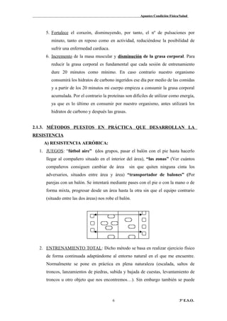 Apuntes Condición Física/Salud
5. Fortalece el corazón, disminuyendo, por tanto, el nº de pulsaciones por
minuto, tanto en reposo como en actividad, reduciéndose la posibilidad de
sufrir una enfermedad cardiaca.
6. Incremento de la masa muscular y disminución de la grasa corporal. Para
reducir la grasa corporal es fundamental que cada sesión de entrenamiento
dure 20 minutos como mínimo. En caso contrario nuestro organismo
consumirá los hidratos de carbono ingeridos ese día por medio de las comidas
y a partir de los 20 minutos mi cuerpo empieza a consumir la grasa corporal
acumulada. Por el contrario la proteínas son difíciles de utilizar como energía,
ya que es lo último en consumir por nuestro organismo, antes utilizará los
hidratos de carbono y después las grasas.
2.1.3. MÉTODOS PUESTOS EN PRÁCTICA QUE DESARROLLAN LA
RESISTENCIA
A) RESISTENCIA AERÓBICA:
1. JUEGOS: “fútbol aire” (dos grupos, pasar el balón con el pie hasta hacerlo
llegar al compañero situado en el interior del área), “las zonas” (Ver cuántos
compañeros consiguen cambiar de área sin que quiten ninguna cinta los
adversarios, situados entre área y área) “transportador de balones” (Por
parejas con un balón. Se intentará mediante pases con el pie o con la mano o de
forma mixta, progresar desde un área hasta la otra sin que el equipo contrario
(situado entre las dos áreas) nos robe el balón.
2. ENTRENAMIENTO TOTAL: Dicho método se basa en realizar ejercicio físico
de forma continuada adaptándome al entorno natural en el que me encuentre.
Normalmente se pone en práctica en plena naturaleza (escalada, saltos de
troncos, lanzamientos de piedras, subida y bajada de cuestas, levantamiento de
troncos u otro objeto que nos encontremos…). Sin embargo también se puede
3º E.S.O.6
 