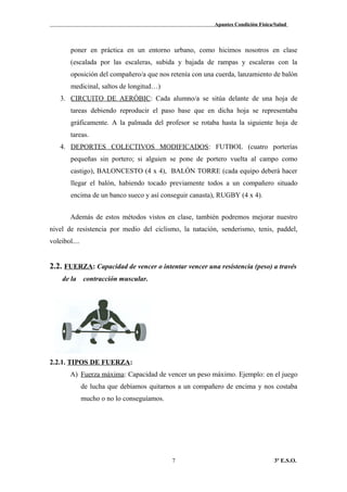 Apuntes Condición Física/Salud
poner en práctica en un entorno urbano, como hicimos nosotros en clase
(escalada por las escaleras, subida y bajada de rampas y escaleras con la
oposición del compañero/a que nos retenía con una cuerda, lanzamiento de balón
medicinal, saltos de longitud…)
3. CIRCUITO DE AERÓBIC: Cada alumno/a se sitúa delante de una hoja de
tareas debiendo reproducir el paso base que en dicha hoja se representaba
gráficamente. A la palmada del profesor se rotaba hasta la siguiente hoja de
tareas.
4. DEPORTES COLECTIVOS MODIFICADOS: FUTBOL (cuatro porterías
pequeñas sin portero; si alguien se pone de portero vuelta al campo como
castigo), BALONCESTO (4 x 4), BALÓN TORRE (cada equipo deberá hacer
llegar el balón, habiendo tocado previamente todos a un compañero situado
encima de un banco sueco y así conseguir canasta), RUGBY (4 x 4).
Además de estos métodos vistos en clase, también podremos mejorar nuestro
nivel de resistencia por medio del ciclismo, la natación, senderismo, tenis, paddel,
voleibol....
2.2. FUERZA: Capacidad de vencer o intentar vencer una resistencia (peso) a través
de la contracción muscular.
2.2.1. TIPOS DE FUERZA:
A) Fuerza máxima: Capacidad de vencer un peso máximo. Ejemplo: en el juego
de lucha que debíamos quitarnos a un compañero de encima y nos costaba
mucho o no lo conseguíamos.
3º E.S.O.7
 