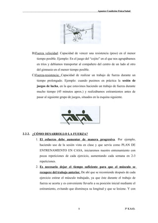 Apuntes Condición Física/Salud
B)Fuerza velocidad: Capacidad de vencer una resistencia (peso) en el menor
tiempo posible. Ejemplo: En el juego del “cojito” en el que nos agrupábamos
en tríos y debíamos transportar al compañero del centro de un lado al otro
del gimnasio en el menor tiempo posible.
C)Fuerza-resistencia: Capacidad de realizar un trabajo de fuerza durante un
tiempo prolongado. Ejemplo: cuando pusimos en práctica la sesión de
juegos de lucha, en la que estuvimos haciendo un trabajo de fuerza durante
mucho tiempo (45 minutos aprox.) y realizábamos estiramientos antes de
pasar al siguiente grupo de juegos, situados en la esquina siguiente.
2.2.2. ¿CÓMO DESARROLLO LA FUERZA?
1. El esfuerzo debe aumentar de manera progresiva. Por ejemplo,
haciendo uso de la sesión vista en clase y que servía como PLAN DE
ENTRENAMIENTO EN CASA, iniciaremos nuestro entrenamiento con
pocas repeticiones de cada ejercicio, aumentando cada semana en 2-3
repeticiones.
2. Es necesario dejar el tiempo suficiente para que el músculo se
recupere del trabajo anterior. De ahí que se recomiende después de cada
ejercicio estirar el músculo trabajado, ya que éste durante el trabajo de
fuerza se acorta y es conveniente llevarlo a su posición inicial mediante el
estiramiento, evitando que disminuya su longitud y que se lesione. Y con
3º E.S.O.8
 
