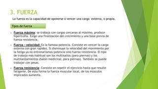 3. FUERZA
 Fuerza máxima: se trabaja con cargas cercanas al máximo, produce
hipertrofia. Exige una finalización del crecimiento y una base previa de
fuerza resistencia.
 Fuerza - velocidad: Es la famosa potencia. Consiste en vencer la carga
externa con gran rapidez. Si disminuye la velocidad del movimiento por
la fatiga ya no entrenaríamos potencia sino fuerza resistencia. El tipo
de trabajo más habitual son los multisaltos (para piernas) y los
multilanzamientos (balón medicinal, para piernas). También se puede
trabajar con pesas.
 Fuerza resistencia: Consiste en repetir el ejercicio hasta que resulte
fatigante. De esta forma la fuerza muscular local, de los músculos
implicados aumenta.
Tipos de fuerza
La fuerza es la capacidad de oponerse o vencer una carga externa, o propia.
 