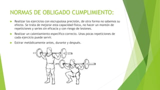 NORMAS DE OBLIGADO CUMPLIMIENTO:
 Realizar los ejercicios con escrupulosa precisión, de otra forma no sabemos su
efecto. Se trata de mejorar esta capacidad física, no hacer un montón de
repeticiones y series sin eficacia y con riesgo de lesiones.
 Realizar un calentamiento específico correcto. Unas pocas repeticiones de
cada ejercicio puede servir.
 Estirar metódicamente antes, durante y después.
 