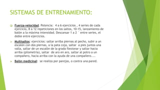 SISTEMAS DE ENTRENAMIENTO:
 Fuerza-velocidad. Potencia: 4 a 6 ejercicios , 4 series de cada
ejercicio, 8 a 12 repeticiones en los saltos, 10-15, lanzamiento de
balón a la máxima intensidad. Descansar 1 a 2 ´ entre series, el
doble entre ejercicios.
 Multisaltos: ejercicios: saltar arriba piernas al pecho, subir a un
escalón con dos piernas, a la pata coja, saltar a pies juntos una
valla, saltar de un escalón de la grada flexionar y saltar hacia
arriba (pliometría), saltar de aro en aro, saltar al potro a un
compañero, hacia arriba con la ayuda de una compañero....
 Balón medicinal: se realiza por parejas, o contra una pared.
 