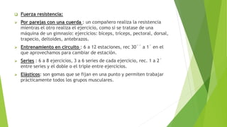  Fuerza resistencia:
 Por parejas con una cuerda : un compañero realiza la resistencia
mientras el otro realiza el ejercicio, como si se tratase de una
máquina de un gimnasio: ejercicios: bíceps, tríceps, pectoral, dorsal,
trapecio, deltoides, antebrazos.
 Entrenamiento en circuito : 6 a 12 estaciones, rec 30´´ a 1´ en el
que aprovechamos para cambiar de estación.
 Series : 6 a 8 ejercicios, 3 a 6 series de cada ejercicio, rec. 1 a 2´
entre series y el doble o el triple entre ejercicios.
 Elásticos: son gomas que se fijan en una punto y permiten trabajar
prácticamente todos los grupos musculares.
 
