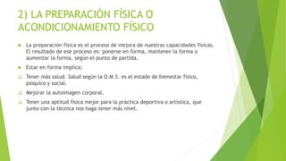 2) LA PREPARACIÓN FÍSICA O
ACONDICIONAMIENTO FÍSICO
 La preparación física es el proceso de mejora de nuestras capacidades físicas.
El resultado de ese proceso es: ponerse en forma, mantener la forma o
aumentar la forma, según el punto de partida.
 Estar en forma implica:
 Tener más salud. Salud según la O.M.S. es el estado de bienestar físico,
psíquico y social.
 Mejorar la autoimagen corporal.
 Tener una aptitud física mejor para la práctica deportiva o artística, que
junto con la técnica nos haga tener más nivel.
 