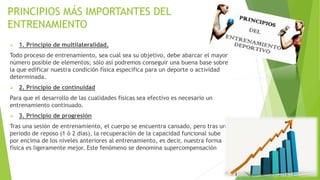 PRINCIPIOS MÁS IMPORTANTES DEL
ENTRENAMIENTO
 1. Principio de multilateralidad.
Todo proceso de entrenamiento, sea cual sea su objetivo, debe abarcar el mayor
número posible de elementos; sólo así podremos conseguir una buena base sobre
la que edificar nuestra condición física específica para un deporte o actividad
determinada.
 2. Principio de continuidad
Para que el desarrollo de las cualidades físicas sea efectivo es necesario un
entrenamiento continuado.
 3. Principio de progresión
Tras una sesión de entrenamiento, el cuerpo se encuentra cansado, pero tras un
periodo de reposo (1 ó 2 días), la recuperación de la capacidad funcional sube
por encima de los niveles anteriores al entrenamiento, es decir, nuestra forma
física es ligeramente mejor. Este fenómeno se denomina supercompensación
 
