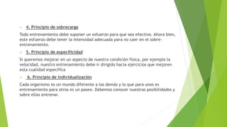  4. Principio de sobrecarga
Todo entrenamiento debe suponer un esfuerzo para que sea efectivo. Ahora bien,
este esfuerzo debe tener la intensidad adecuada para no caer en el sobre-
entrenamiento.
 5. Principio de especificidad
Si queremos mejorar en un aspecto de nuestra condición física, por ejemplo la
velocidad, nuestro entrenamiento debe ir dirigido hacia ejercicios que mejoren
esta cualidad específica
 6. Principio de individualización
Cada organismo es un mundo diferente a los demás y lo que para unos es
entrenamiento para otros es un paseo. Debemos conocer nuestras posibilidades y
sobre ellas entrenar.
 