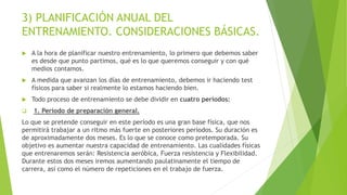 3) PLANIFICACIÓN ANUAL DEL
ENTRENAMIENTO. CONSIDERACIONES BÁSICAS.
 A la hora de planificar nuestro entrenamiento, lo primero que debemos saber
es desde que punto partimos, qué es lo que queremos conseguir y con qué
medios contamos.
 A medida que avanzan los días de entrenamiento, debemos ir haciendo test
físicos para saber si realmente lo estamos haciendo bien.
 Todo proceso de entrenamiento se debe dividir en cuatro períodos:
 1. Período de preparación general.
Lo que se pretende conseguir en este período es una gran base física, que nos
permitirá trabajar a un ritmo más fuerte en posteriores periodos. Su duración es
de aproximadamente dos meses. Es lo que se conoce como pretemporada. Su
objetivo es aumentar nuestra capacidad de entrenamiento. Las cualidades físicas
que entrenaremos serán: Resistencia aeróbica, Fuerza resistencia y Flexibilidad.
Durante estos dos meses iremos aumentando paulatinamente el tiempo de
carrera, así como el número de repeticiones en el trabajo de fuerza.
 