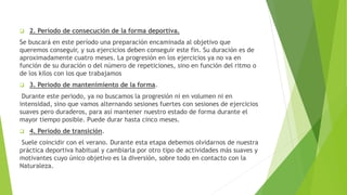  2. Período de consecución de la forma deportiva.
Se buscará en este período una preparación encaminada al objetivo que
queremos conseguir, y sus ejercicios deben conseguir este fin. Su duración es de
aproximadamente cuatro meses. La progresión en los ejercicios ya no va en
función de su duración o del número de repeticiones, sino en función del ritmo o
de los kilos con los que trabajamos
 3. Período de mantenimiento de la forma.
Durante este periodo, ya no buscamos la progresión ni en volumen ni en
intensidad, sino que vamos alternando sesiones fuertes con sesiones de ejercicios
suaves pero duraderos, para así mantener nuestro estado de forma durante el
mayor tiempo posible. Puede durar hasta cinco meses.
 4. Período de transición.
Suele coincidir con el verano. Durante esta etapa debemos olvidarnos de nuestra
práctica deportiva habitual y cambiarla por otro tipo de actividades más suaves y
motivantes cuyo único objetivo es la diversión, sobre todo en contacto con la
Naturaleza.
 