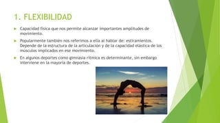 1. FLEXIBILIDAD
 Capacidad física que nos permite alcanzar importantes amplitudes de
movimiento.
 Popularmente también nos referimos a ella al hablar de: estiramientos.
Depende de la estructura de la articulación y de la capacidad elástica de los
músculos implicados en ese movimiento.
 En algunos deportes como gimnasia rítmica es determinante, sin embargo
interviene en la mayoría de deportes.
 