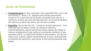 Sesión de flexibilidad
 Complementaria (es decir asociada a otra capacidad física, por lo de
las lesiones) 5´ antes y 10´ después como tiempo aproximado,
incluye 4-5 o 6 ejercicios de los grupos musculares que más van a
intervenir, se hace una serie de cada ejercicio. En la fase de después
del ejercicio se hacen dos series, por eso dura el doble.
 Específica. Dura entre 30 y 40´, incluye no muchos ejercicios, 4 a 6.
Cada ejercicio se repite 2 veces. Se realiza en silencio y
concentradamente, sólo de esta forma somos capaces de relajar el
músculo antagonista (el que realiza el movimiento contrario) al que
queremos estirar. La respiración facilita el estiramiento. Se trata de
inspirar por la boca y espirar lentamente por la nariz, aprovechando
el momento de expiración, para forzar el estiramiento ganando unos
grados.
 