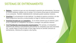 SISTEMAS DE ENTRENAMIENTO
 Rebotes : consiste en que una vez alcanzada la posición de estiramiento, forcemos
el mismo mediante rebotes con el cuerpo. Es la menos eficaz pues el estiramiento
no es constante. También indebidamente realizado puede ocasionar lesiones.
 Streching: Es actualmente el más habitual. Se adopta la postura correcta y en dos
fases progresivas (sencilla y evolucionada) se llega al máximo estiramiento.
 Streching forzado por un compañero . Es el mismo sistema que el anterior, pero
en la 2ª posición un compañero nos ayuda a conseguir una posición máxima.
 F.N.P Facilitación neuromuscular proprioceptiva: Por parejas, el compañero
asistente (B) realiza el estiramiento pasivamente al compañero que esta estirando
(A), cuando llega al límite B pide a A que haga fuerza en sentido contrario al
estiramiento, mientras B se opone a esa fuerza.
 