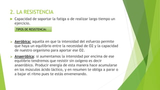 2. LA RESISTENCIA
 Capacidad de soportar la fatiga o de realizar largo tiempo un
ejercicio.
 Aeróbica: aquella en que la intensidad del esfuerzo permite
que haya un equilibrio entre la necesidad de O2 y la capacidad
de nuestro organismo para aportar ese O2.
 Anaeróbica: si aumentamos la intensidad por encima de ese
equilibrio tendremos que resistir sin oxígeno es decir
anaeróbico. Producir energía de esta manera hace acumularse
en los músculos ácido láctico, y en resumen te obliga a parar o
a bajar el ritmo pues te estás envenenando.
TIPOS DE RESISTENCIA:
 