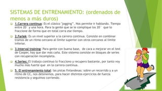 SISTEMAS DE ENTRENAMIENTO: (ordenados de
menos a más duros)
 1.Carrera continua: Es el clásico "jogging’’. Nos permite ir hablando. Tiempo
entre 20´ y una hora. Para la gente que se le complique los 20´ que lo
fraccione de forma que en total corra ese tiempo.
 2.Farlek: Es un nivel superior a la carrera continua. Consiste en combinar
tramos de un ritmo cercano al límite superior con otros cercanos al límite
inferior.
 3.Interval training: Para gente con buena base, de cara a mejorar en el test
de Cooper, hay que dar más caña. Este sistema consiste en bloques de series
con recuperación incompleta.
 4.Series: El trabajo continuo lo fracciono y recupero bastante, por tanto voy
mucho más fuerte que en la carrera continua.
 5. El entrenamiento total: las pistas finlandesas: sobre un recorrido y a un
ritmo de CC, nos detenemos, para hacer distintos ejercicios de fuerza
resistencia y seguimos corriendo.
 