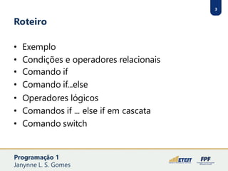 3
Roteiro
• Exemplo
• Condições e operadores relacionais
• Comando if
• Comando if...else
• Operadores lógicos
• Comandos if ... else if em cascata
• Comando switch
3
Programação 1
Janynne L. S. Gomes
 
