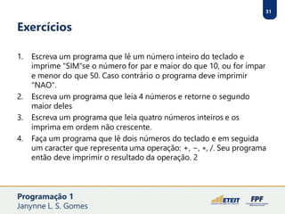 31
Exercícios
1. Escreva um programa que lê um número inteiro do teclado e
imprime "SIM"se o número for par e maior do que 10, ou for ímpar
e menor do que 50. Caso contrário o programa deve imprimir
"NAO".
2. Escreva um programa que leia 4 números e retorne o segundo
maior deles
3. Escreva um programa que leia quatro números inteiros e os
imprima em ordem não crescente.
4. Faça um programa que lê dois números do teclado e em seguida
um caracter que representa uma operação: +, −, ∗, /. Seu programa
então deve imprimir o resultado da operação. 2
Programação 1
Janynne L. S. Gomes
 