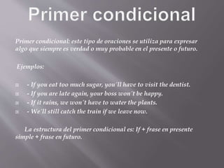 Primer condicional: este tipo de oraciones se utiliza para expresar
algo que siempre es verdad o muy probable en el presente o futuro.
Ejemplos:
 - If you eat too much sugar, you´ll have to visit the dentist.
 - If you are late again, your boss won´t be happy.
 - If it rains, we won´t have to water the plants.
 - We´ll still catch the train if we leave now.
La estructura del primer condicional es: If + frase en presente
simple + frase en futuro.
 
