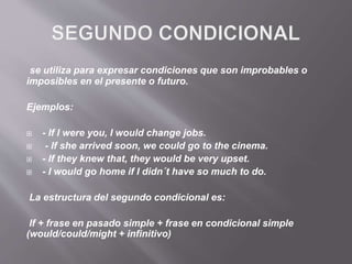 se utiliza para expresar condiciones que son improbables o
imposibles en el presente o futuro.
Ejemplos:
 - If I were you, I would change jobs.
 - If she arrived soon, we could go to the cinema.
 - If they knew that, they would be very upset.
 - I would go home if I didn´t have so much to do.
La estructura del segundo condicional es:
If + frase en pasado simple + frase en condicional simple
(would/could/might + infinitivo)
 