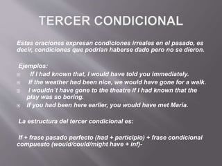 Estas oraciones expresan condiciones irreales en el pasado, es
decir, condiciones que podrían haberse dado pero no se dieron.
Ejemplos:
 If I had known that, I would have told you immediately.
 If the weather had been nice, we would have gone for a walk.
 I wouldn´t have gone to the theatre if I had known that the
play was so boring.
 If you had been here earlier, you would have met Maria.
La estructura del tercer condicional es:
If + frase pasado perfecto (had + participio) + frase condicional
compuesto (would/could/might have + inf)-
 
