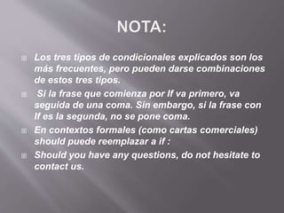  Los tres tipos de condicionales explicados son los
más frecuentes, pero pueden darse combinaciones
de estos tres tipos.
 Si la frase que comienza por If va primero, va
seguida de una coma. Sin embargo, si la frase con
If es la segunda, no se pone coma.
 En contextos formales (como cartas comerciales)
should puede reemplazar a if :
 Should you have any questions, do not hesitate to
contact us.
 