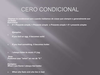 Usamos la condicional cero cuando hablamos de cosas que siempre o generalmente son
verdades
Estructura:
 If + Presente simple, + Presente simple o Presente simple + If + presente simpke
Ejemplos:

If you boil an egg, it becomes solid.
 If you heat something, it becomes hotter.
 I always listen to music if I jog.
Nota:
Podemos usar "when" en vez de "if."
Ejemplos:
When I see Karen I always feel better.
 When she feels sick she lies in bed.
 