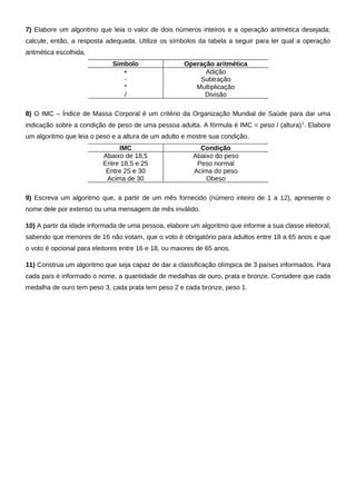 7) Elabore um algoritmo que leia o valor de dois números inteiros e a operação aritmética desejada;
calcule, então, a resposta adequada. Utilize os símbolos da tabela a seguir para ler qual a operação
aritmética escolhida.
                             Símbolo                  Operação aritmética
                                +                           Adição
                                -                         Subtração
                                *                        Multiplicação
                                /                           Divisão

8) O IMC – Índice de Massa Corporal é um critério da Organização Mundial de Saúde para dar uma
indicação sobre a condição de peso de uma pessoa adulta. A fórmula é IMC = peso / (altura) 2. Elabore
um algoritmo que leia o peso e a altura de um adulto e mostre sua condição.
                               IMC                         Condição
                          Abaixo de 18,5                 Abaixo do peso
                          Entre 18,5 e 25                 Peso normal
                           Entre 25 e 30                 Acima do peso
                           Acima de 30                       Obeso

9) Escreva um algoritmo que, a partir de um mês fornecido (número inteiro de 1 a 12), apresente o
nome dele por extenso ou uma mensagem de mês inválido.

10) A partir da idade informada de uma pessoa, elabore um algoritmo que informe a sua classe eleitoral,
sabendo que menores de 16 não votam, que o voto é obrigatório para adultos entre 18 a 65 anos e que
o voto é opcional para eleitores entre 16 e 18, ou maiores de 65 anos.

11) Construa um algoritmo que seja capaz de dar a classificação olímpica de 3 países informados. Para
cada país é informado o nome, a quantidade de medalhas de ouro, prata e bronze. Considere que cada
medalha de ouro tem peso 3, cada prata tem peso 2 e cada bronze, peso 1.
 