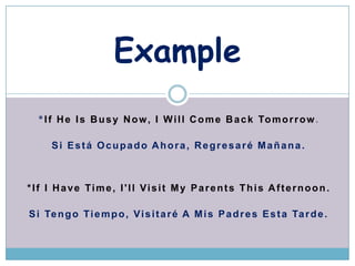 Example
  * I f H e I s B u s y N o w , I W i l l C o m e B a c k To m o r r o w .

      Si Est Ocupado Ahora, Regresar Ma?ana.



*If I Have Time, I'll Visit My Parents This Afternoon.

S i Te n g o T i e m p o , V i s i t a r  A M i s P a d r e s E s t a Ta r d e .
 
