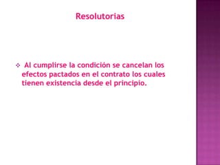 Resolutorias




 Al cumplirse la condición se cancelan los
 efectos pactados en el contrato los cuales
 tienen existencia desde el principio.
 