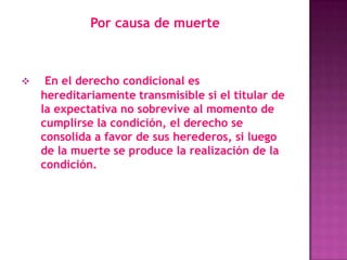 Por causa de muerte



    En el derecho condicional es
    hereditariamente transmisible si el titular de
    la expectativa no sobrevive al momento de
    cumplirse la condición, el derecho se
    consolida a favor de sus herederos, si luego
    de la muerte se produce la realización de la
    condición.
 