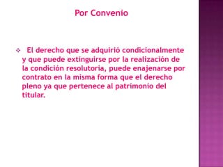 Por Convenio



 El derecho que se adquirió condicionalmente
 y que puede extinguirse por la realización de
 la condición resolutoria, puede enajenarse por
 contrato en la misma forma que el derecho
 pleno ya que pertenece al patrimonio del
 titular.
 