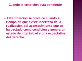 Cuando la condición está pendiente



    Esta situación se produce cuando el
    tiempo en que existe incerteza de la
    realización del acontecimiento que se
    ha pactado como condición y genera un
    estado de interinidad y una expectativa
    del derecho.
 