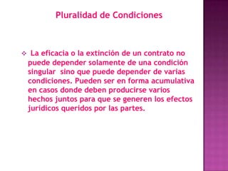 Pluralidad de Condiciones



 La eficacia o la extinción de un contrato no
 puede depender solamente de una condición
 singular sino que puede depender de varias
 condiciones. Pueden ser en forma acumulativa
 en casos donde deben producirse varios
 hechos juntos para que se generen los efectos
 jurídicos queridos por las partes.
 