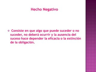 Hecho Negativo




 Consiste en que algo que puede suceder o no
 suceder, no deberá ocurrir y la ausencia del
 suceso hace depender la eficacia o la extinción
 de la obligación.
 