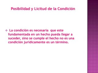 Posibilidad y Licitud de la Condición




 La condición es necesaria que este
 fundamentada en un hecho pueda llegar a
 suceder, sino se cumple el hecho no es una
 condición jurídicamente es un término.
 