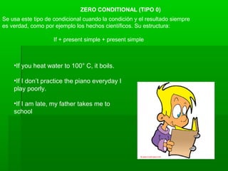 ZERO CONDITIONAL (TIPO 0)
Se usa este tipo de condicional cuando la condición y el resultado siempre
es verdad, como por ejemplo los hechos científicos. Su estructura:
If + present simple + present simple
•If you heat water to 100° C, it boils.
•If I don’t practice the piano everyday I
play poorly.
•If I am late, my father takes me to
school
 