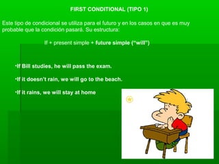 FIRST CONDITIONAL (TIPO 1)
Este tipo de condicional se utiliza para el futuro y en los casos en que es muy
probable que la condición pasará. Su estructura:
If + present simple + future simple (“will”)
•If Bill studies, he will pass the exam.
•If it doesn’t rain, we will go to the beach.
•If it rains, we will stay at home
 