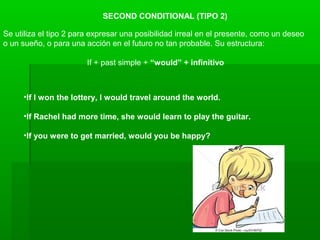SECOND CONDITIONAL (TIPO 2)
Se utiliza el tipo 2 para expresar una posibilidad irreal en el presente, como un deseo
o un sueño, o para una acción en el futuro no tan probable. Su estructura:
If + past simple + “would” + infinitivo
•If I won the lottery, I would travel around the world.
•If Rachel had more time, she would learn to play the guitar.
•If you were to get married, would you be happy?
 