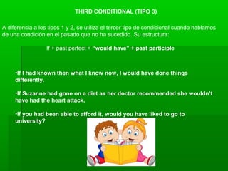 THIRD CONDITIONAL (TIPO 3)
A diferencia a los tipos 1 y 2, se utiliza el tercer tipo de condicional cuando hablamos
de una condición en el pasado que no ha sucedido. Su estructura:
If + past perfect + “would have” + past participle
•If I had known then what I know now, I would have done things
differently.
•If Suzanne had gone on a diet as her doctor recommended she wouldn’t
have had the heart attack.
•If you had been able to afford it, would you have liked to go to
university?
 